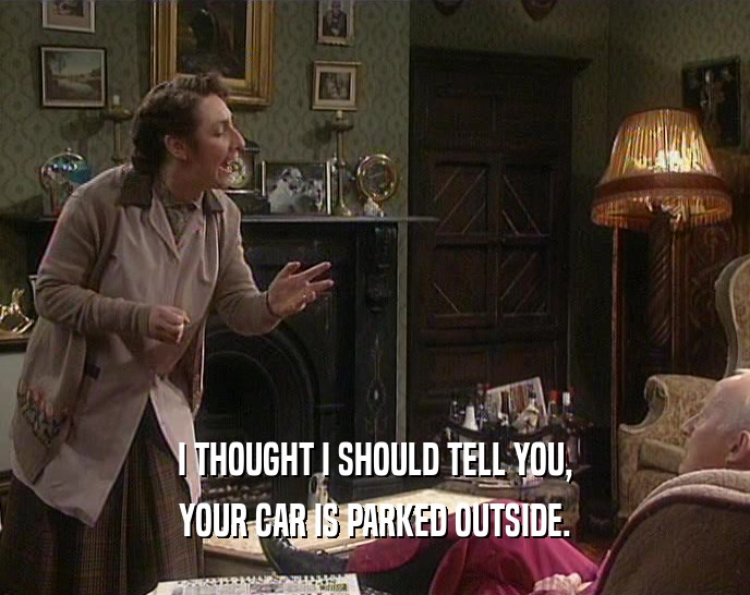 I THOUGHT I SHOULD TELL YOU, YOUR CAR IS PARKED OUTSIDE. 