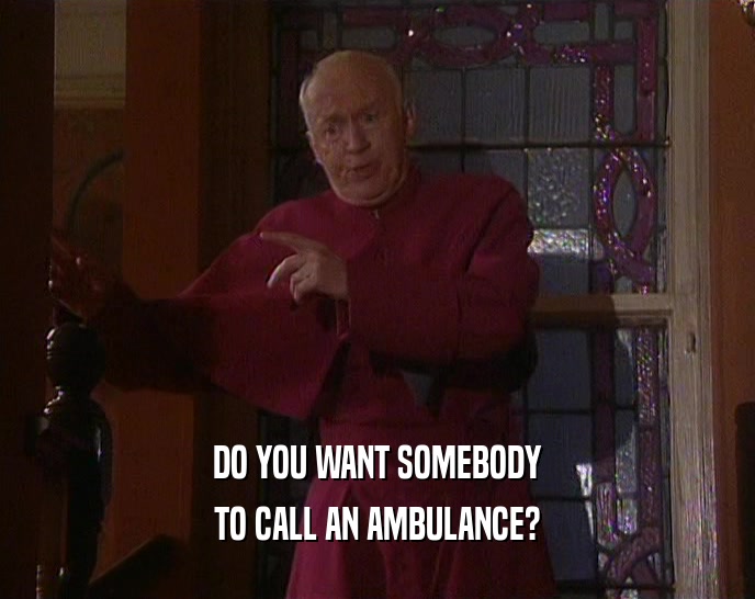 DO YOU WANT SOMEBODY
 TO CALL AN AMBULANCE?
 