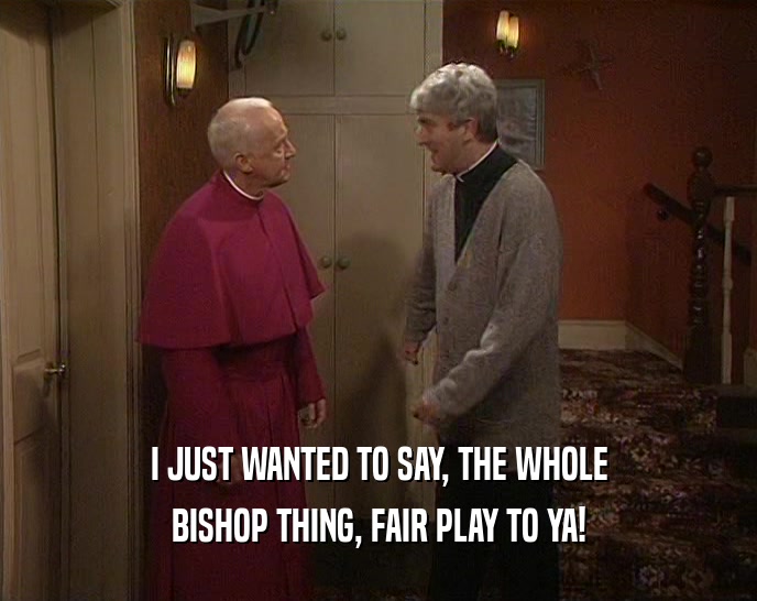 I JUST WANTED TO SAY, THE WHOLE
 BISHOP THING, FAIR PLAY TO YA!
 