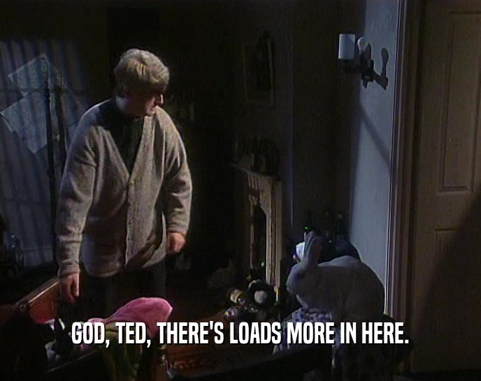 GOD, TED, THERE'S LOADS MORE IN HERE.  