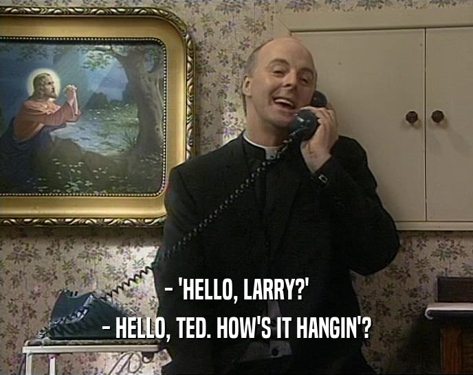 - 'HELLO, LARRY?' - HELLO, TED. HOW'S IT HANGIN'? 