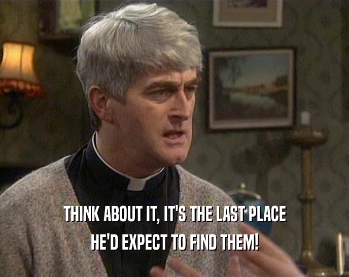 THINK ABOUT IT, IT'S THE LAST PLACE HE'D EXPECT TO FIND THEM! 