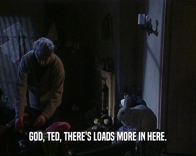 GOD, TED, THERE'S LOADS MORE IN HERE.  