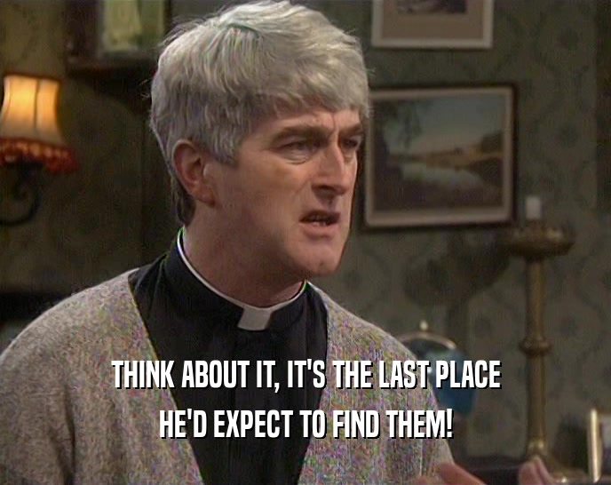 THINK ABOUT IT, IT'S THE LAST PLACE HE'D EXPECT TO FIND THEM! 