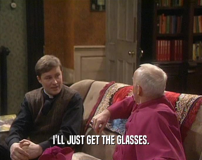 I'LL JUST GET THE GLASSES.  
