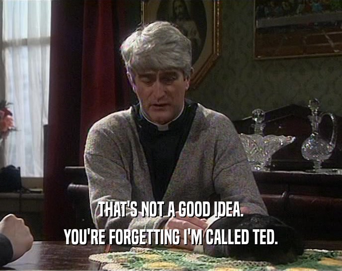 THAT'S NOT A GOOD IDEA.
 YOU'RE FORGETTING I'M CALLED TED.
 