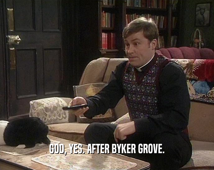 GOD, YES. AFTER BYKER GROVE.  