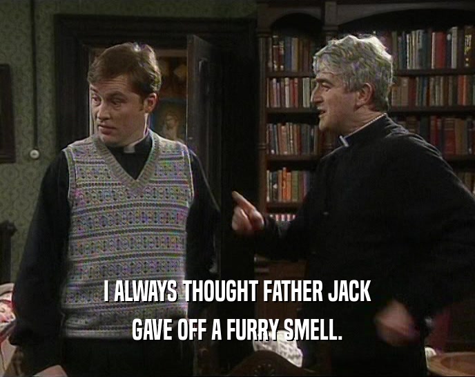 I ALWAYS THOUGHT FATHER JACK
 GAVE OFF A FURRY SMELL.
 