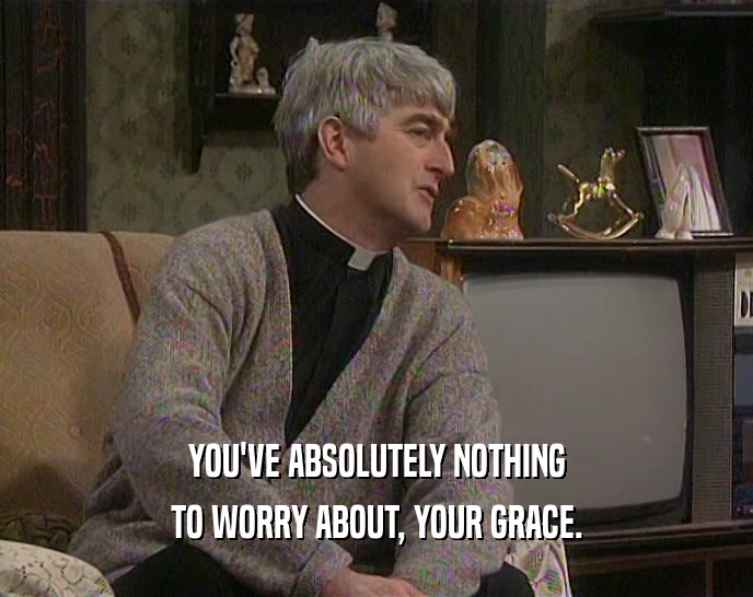 YOU'VE ABSOLUTELY NOTHING TO WORRY ABOUT, YOUR GRACE. 