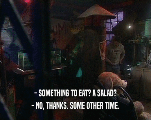 - SOMETHING TO EAT? A SALAD?
 - NO, THANKS. SOME OTHER TIME.
 