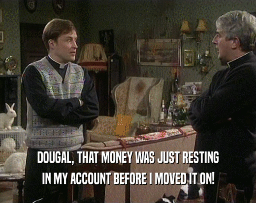 DOUGAL, THAT MONEY WAS JUST RESTING
 IN MY ACCOUNT BEFORE I MOVED IT ON!
 