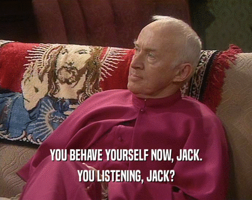 YOU BEHAVE YOURSELF NOW, JACK.
 YOU LISTENING, JACK?
 