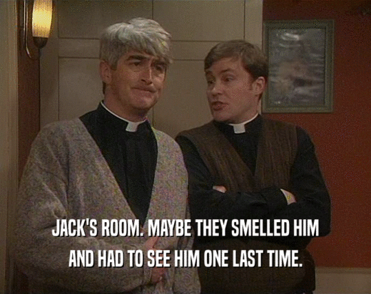 JACK'S ROOM. MAYBE THEY SMELLED HIM AND HAD TO SEE HIM ONE LAST TIME. 
