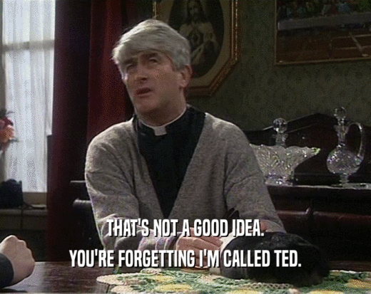 THAT'S NOT A GOOD IDEA.
 YOU'RE FORGETTING I'M CALLED TED.
 