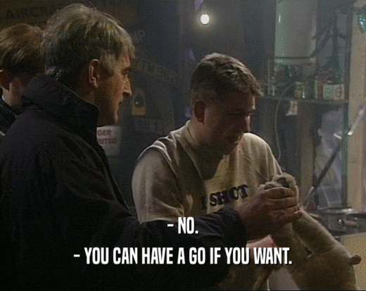 - NO.
 - YOU CAN HAVE A GO IF YOU WANT.
 