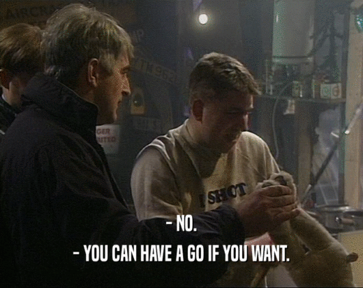 - NO. - YOU CAN HAVE A GO IF YOU WANT. 