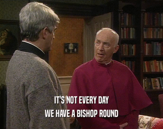 IT'S NOT EVERY DAY
 WE HAVE A BISHOP ROUND
 