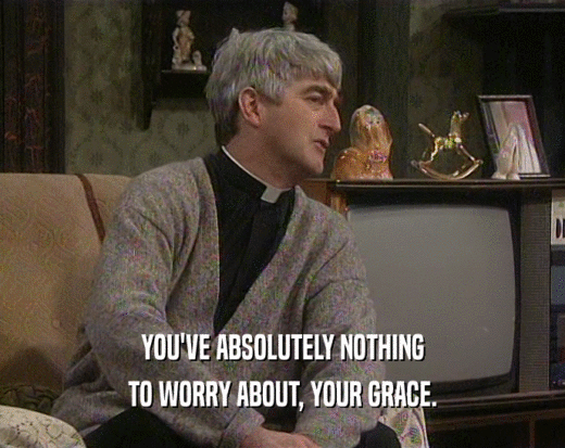 YOU'VE ABSOLUTELY NOTHING TO WORRY ABOUT, YOUR GRACE. 