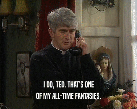 I DO, TED. THAT'S ONE OF MY ALL-TIME FANTASIES. 