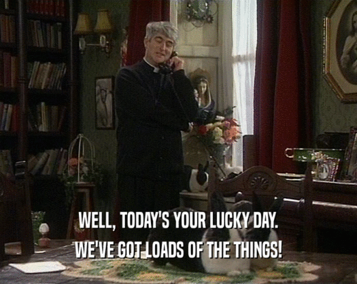 WELL, TODAY'S YOUR LUCKY DAY. WE'VE GOT LOADS OF THE THINGS! 