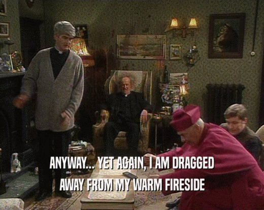 ANYWAY... YET AGAIN, I AM DRAGGED AWAY FROM MY WARM FIRESIDE 