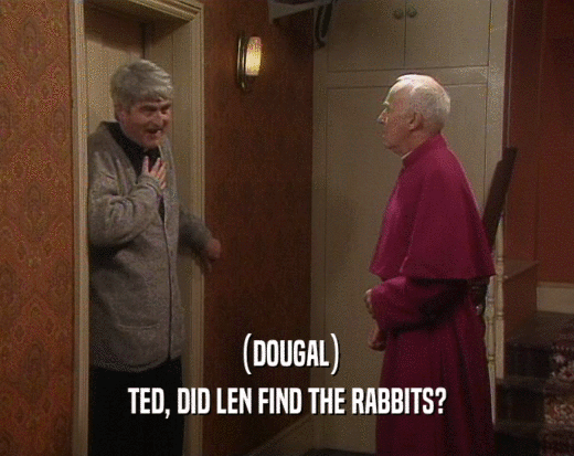 (DOUGAL)
 TED, DID LEN FIND THE RABBITS?
 