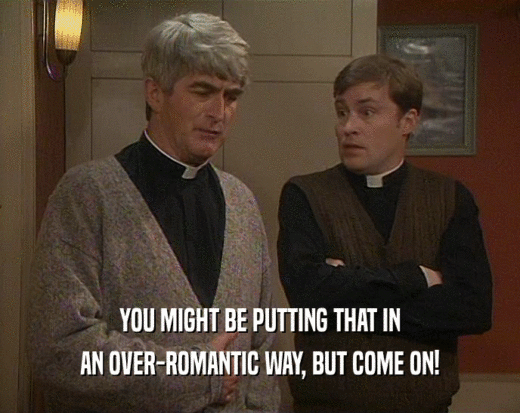 YOU MIGHT BE PUTTING THAT IN AN OVER-ROMANTIC WAY, BUT COME ON! 