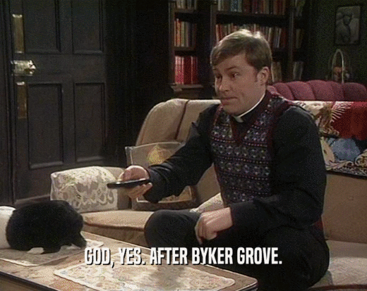 GOD, YES. AFTER BYKER GROVE.
  