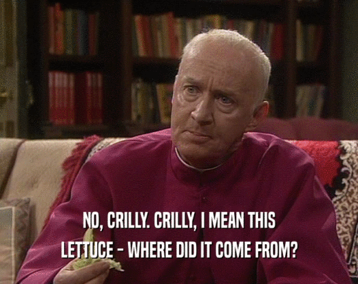 NO, CRILLY. CRILLY, I MEAN THIS LETTUCE - WHERE DID IT COME FROM? 