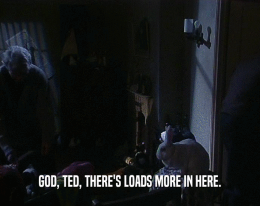 GOD, TED, THERE'S LOADS MORE IN HERE.  