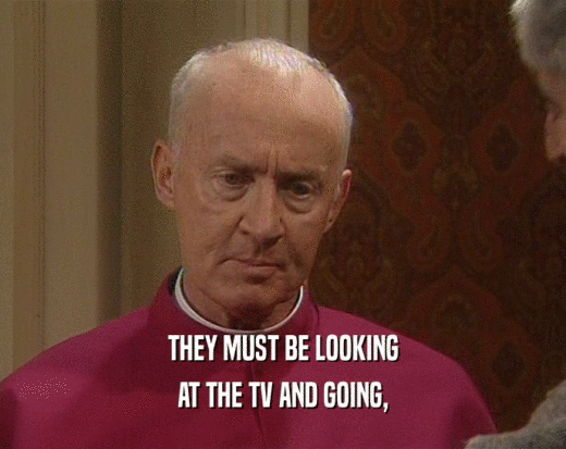 THEY MUST BE LOOKING AT THE TV AND GOING, 