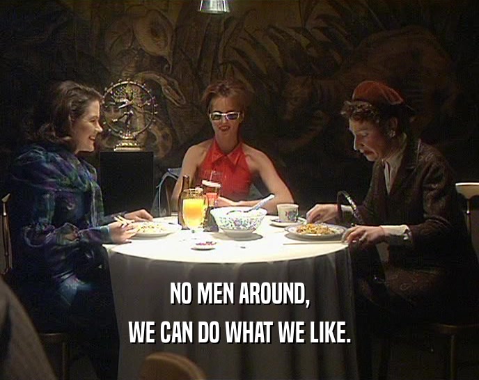 NO MEN AROUND, WE CAN DO WHAT WE LIKE. 