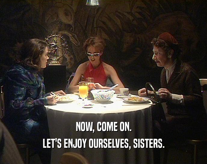 NOW, COME ON. LET'S ENJOY OURSELVES, SISTERS. 