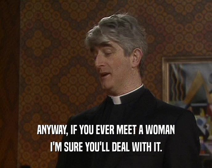 ANYWAY, IF YOU EVER MEET A WOMAN I'M SURE YOU'LL DEAL WITH IT. 