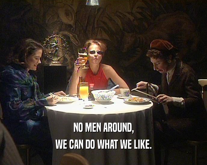 NO MEN AROUND,
 WE CAN DO WHAT WE LIKE.
 