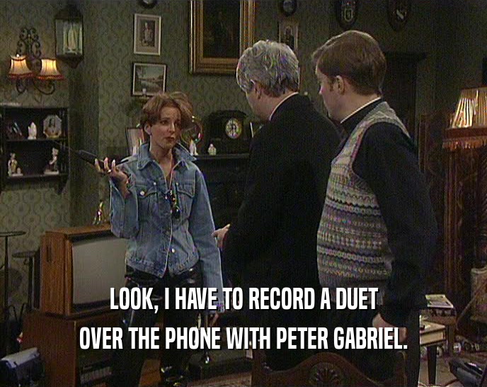 LOOK, I HAVE TO RECORD A DUET OVER THE PHONE WITH PETER GABRIEL. 