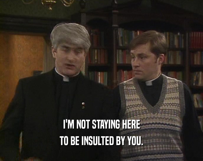 I'M NOT STAYING HERE TO BE INSULTED BY YOU. 