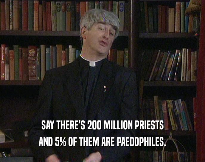 SAY THERE'S 200 MILLION PRIESTS AND 5% OF THEM ARE PAEDOPHILES. 