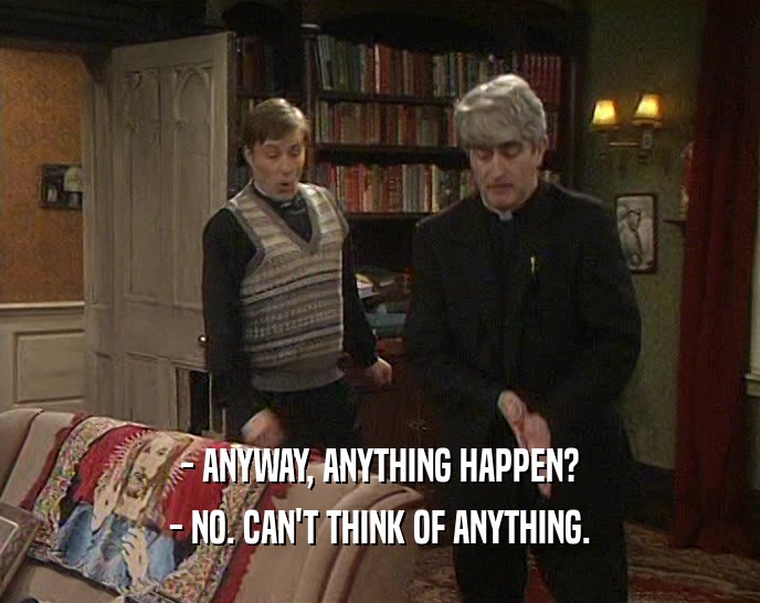 - ANYWAY, ANYTHING HAPPEN? - NO. CAN'T THINK OF ANYTHING. 
