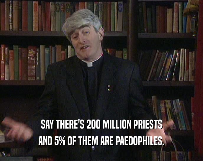 SAY THERE'S 200 MILLION PRIESTS AND 5% OF THEM ARE PAEDOPHILES. 