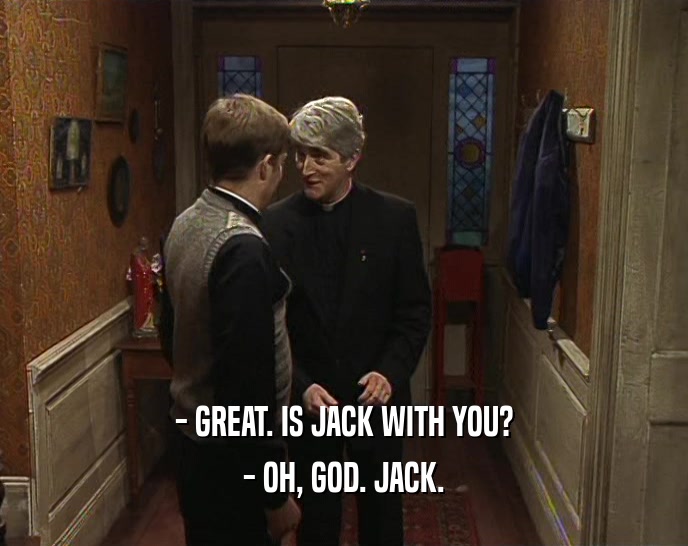 - GREAT. IS JACK WITH YOU? - OH, GOD. JACK. 