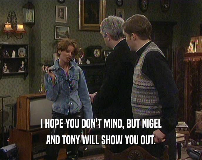 I HOPE YOU DON'T MIND, BUT NIGEL AND TONY WILL SHOW YOU OUT. 