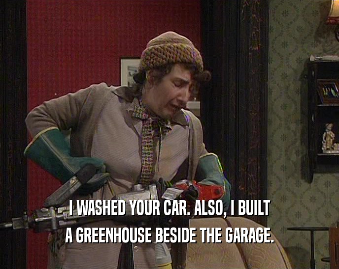I WASHED YOUR CAR. ALSO, I BUILT A GREENHOUSE BESIDE THE GARAGE. 