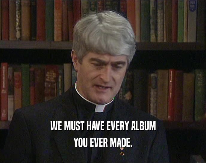 WE MUST HAVE EVERY ALBUM
 YOU EVER MADE.
 