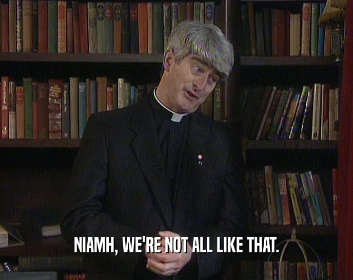 NIAMH, WE'RE NOT ALL LIKE THAT.  