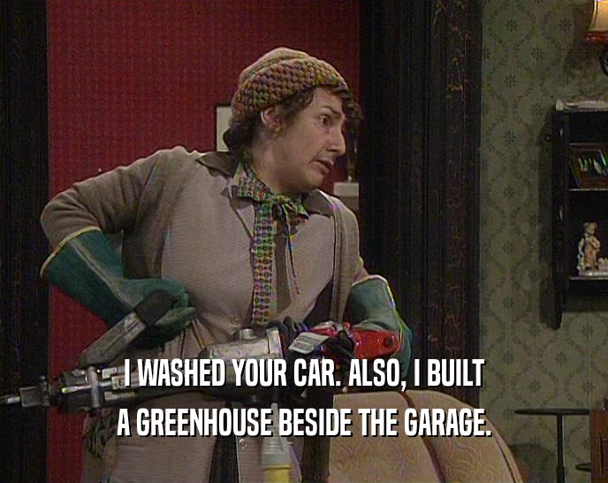 I WASHED YOUR CAR. ALSO, I BUILT A GREENHOUSE BESIDE THE GARAGE. 