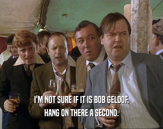 I'M NOT SURE IF IT IS BOB GELDOF. HANG ON THERE A SECOND. 