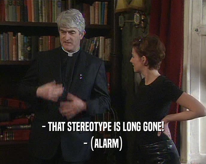 - THAT STEREOTYPE IS LONG GONE! - (ALARM) 