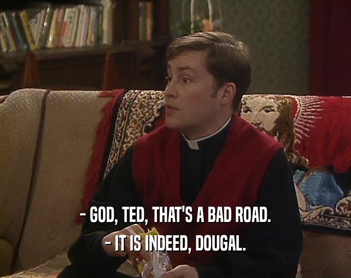 - GOD, TED, THAT'S A BAD ROAD.
 - IT IS INDEED, DOUGAL.
 