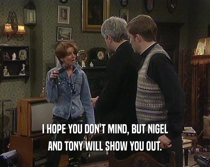 I HOPE YOU DON'T MIND, BUT NIGEL AND TONY WILL SHOW YOU OUT. 